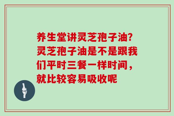 养生堂讲灵芝孢子油？灵芝孢子油是不是跟我们平时三餐一样时间，就比较容易吸收呢