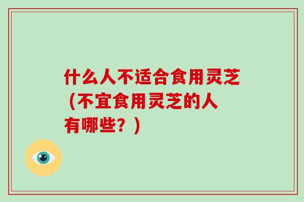 什么人不适合食用灵芝 (不宜食用灵芝的人有哪些？)