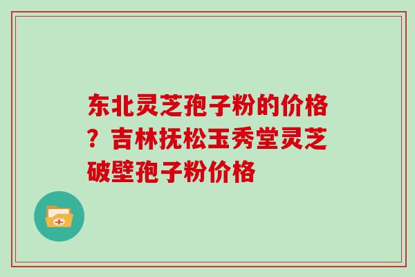 东北灵芝孢子粉的价格？吉林抚松玉秀堂灵芝破壁孢子粉价格