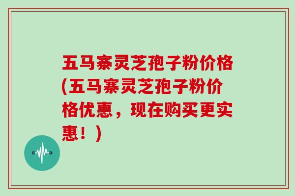 五马寨灵芝孢子粉价格(五马寨灵芝孢子粉价格优惠，现在购买更实惠！)