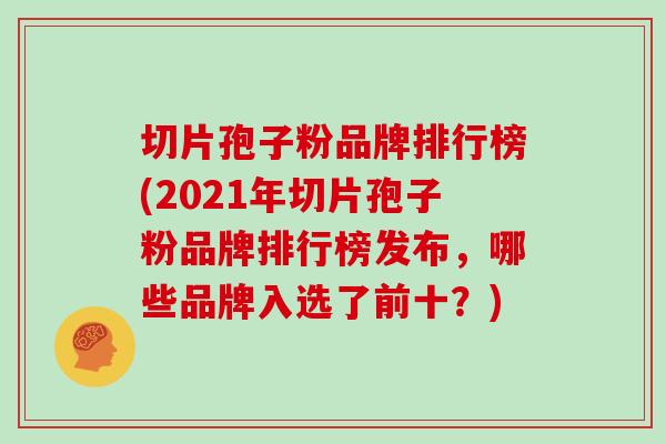 切片孢子粉品牌排行榜(2021年切片孢子粉品牌排行榜发布，哪些品牌入选了前十？)
