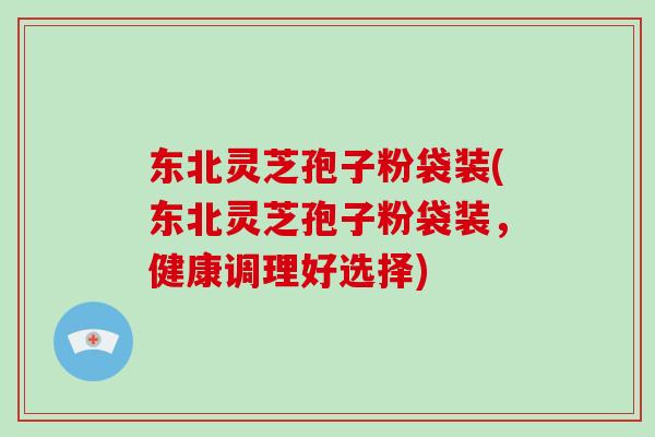 东北灵芝孢子粉袋装(东北灵芝孢子粉袋装，健康调理好选择)