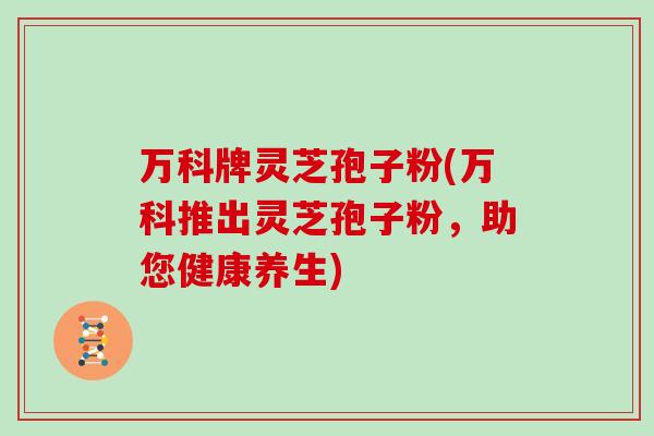万科牌灵芝孢子粉(万科推出灵芝孢子粉，助您健康养生)