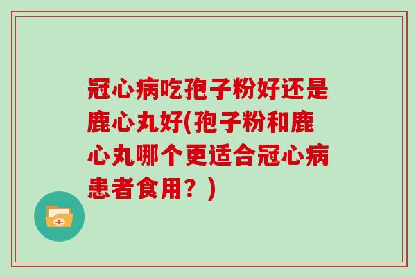 冠心病吃孢子粉好还是鹿心丸好(孢子粉和鹿心丸哪个更适合冠心病患者食用？)