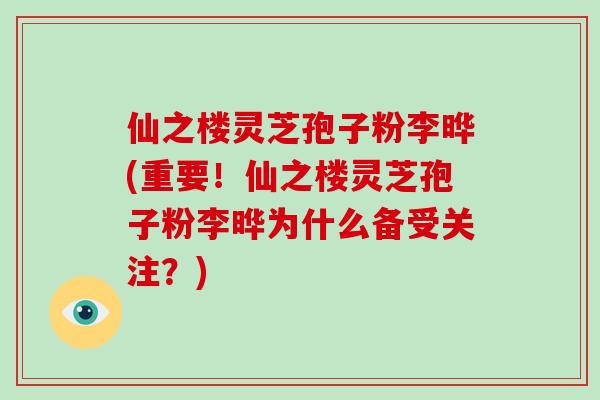 仙之楼灵芝孢子粉李晔(重要！仙之楼灵芝孢子粉李晔为什么备受关注？)