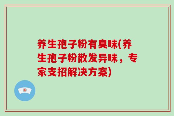 养生孢子粉有臭味(养生孢子粉散发异味，专家支招解决方案)