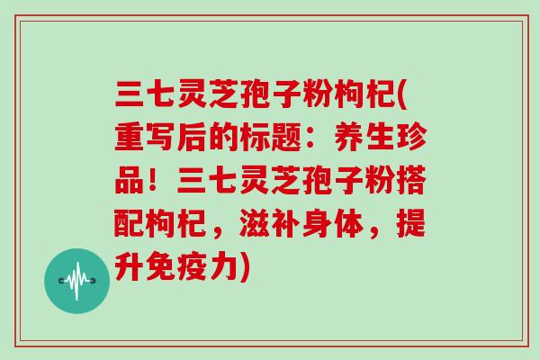 三七灵芝孢子粉枸杞(重写后的标题:养生珍品!三七灵芝孢子粉搭配枸杞,滋补身体,提升免疫力)-第1张图片-灵芝大师 三七灵芝孢子粉枸杞(重写后的标题:养生珍品!三七灵芝孢子粉搭配枸杞,滋补身体,提升免疫力)-第1张图片-灵芝大师