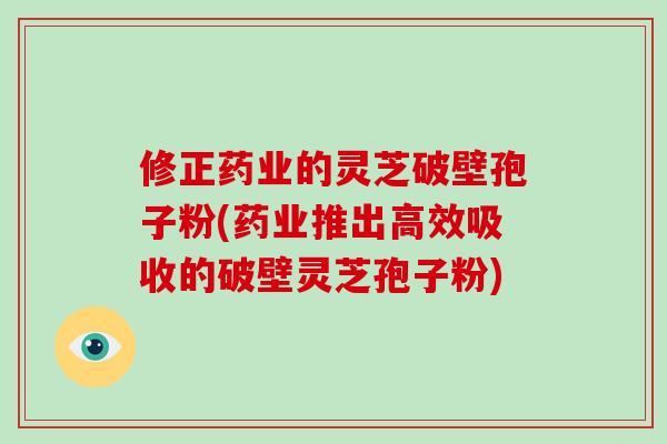 修正药业的灵芝破壁孢子粉(药业推出高效吸收的破壁灵芝孢子粉)