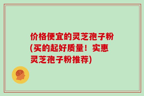 价格便宜的灵芝孢子粉(买的起好质量！实惠灵芝孢子粉推荐)