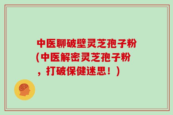 中医聊破壁灵芝孢子粉(中医解密灵芝孢子粉，打破保健迷思！)
