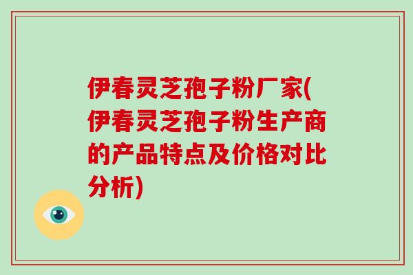 伊春灵芝孢子粉厂家(伊春灵芝孢子粉生产商的产品特点及价格对比分析)