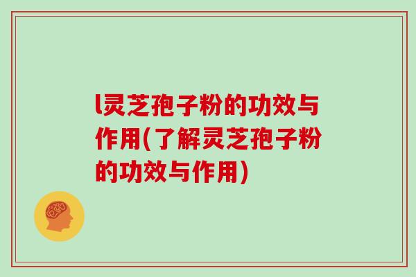 l灵芝孢子粉的功效与作用(了解灵芝孢子粉的功效与作用)