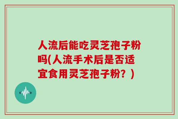 人流后能吃灵芝孢子粉吗(人流手术后是否适宜食用灵芝孢子粉？)