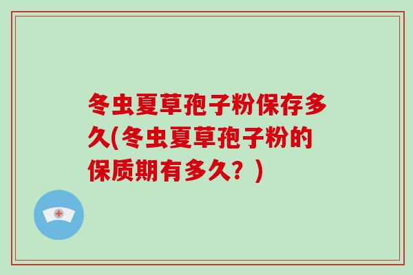 冬虫夏草孢子粉保存多久(冬虫夏草孢子粉的保质期有多久？)