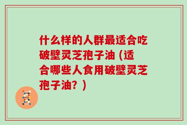 什么样的人群最适合吃破壁灵芝孢子油 (适合哪些人食用破壁灵芝孢子油？)