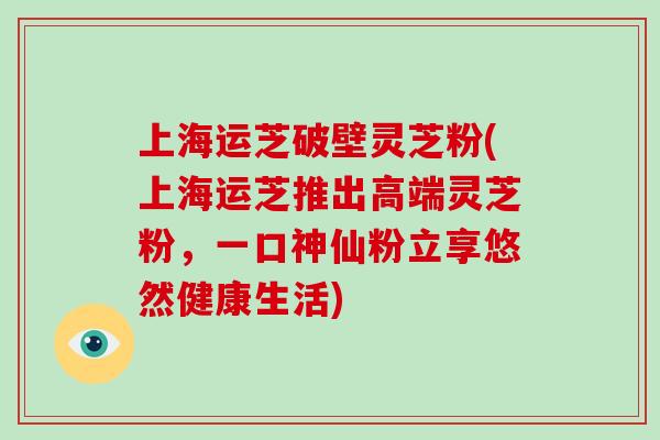 上海运芝破壁灵芝粉(上海运芝推出高端灵芝粉，一口神仙粉立享悠然健康生活)