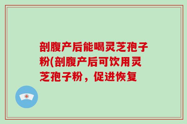 剖腹产后能喝灵芝孢子粉(剖腹产后可饮用灵芝孢子粉，促进恢复