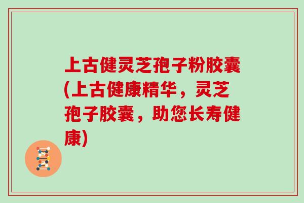 上古健灵芝孢子粉胶囊(上古健康精华，灵芝孢子胶囊，助您长寿健康)