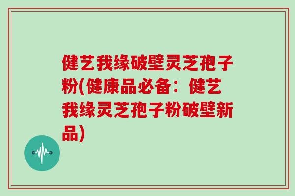 健艺我缘破壁灵芝孢子粉(健康品必备：健艺我缘灵芝孢子粉破壁新品)