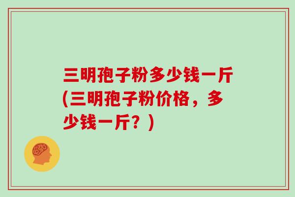 三明孢子粉多少钱一斤(三明孢子粉价格，多少钱一斤？)