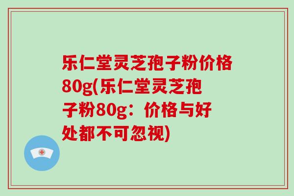 乐仁堂灵芝孢子粉价格80g(乐仁堂灵芝孢子粉80g：价格与好处都不可忽视)