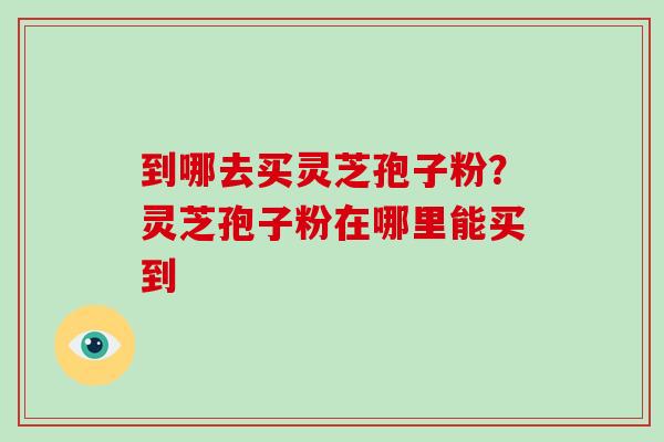 到哪去买灵芝孢子粉？灵芝孢子粉在哪里能买到