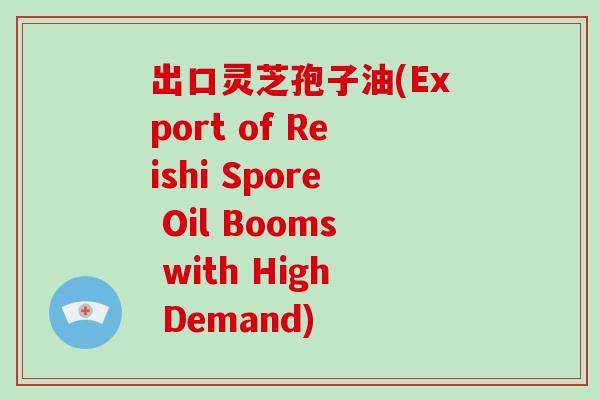 出口灵芝孢子油(Export of Reishi Spore Oil Booms with High Demand)