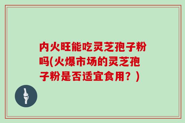 内火旺能吃灵芝孢子粉吗(火爆市场的灵芝孢子粉是否适宜食用?)-第1张图片-灵芝大师 内火旺能吃灵芝孢子粉吗(火爆市场的灵芝孢子粉是否适宜食用?)-第1张图片-灵芝大师