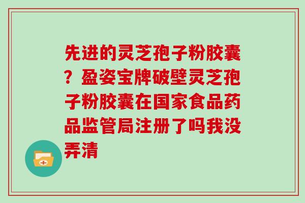 先进的灵芝孢子粉胶囊?盈姿宝牌破壁灵芝孢子粉胶囊在国家食品药品监管局注册了吗我没弄清-第1张图片-灵芝大师 先进的灵芝孢子粉胶囊?盈姿宝牌破壁灵芝孢子粉胶囊在国家食品药品监管局注册了吗我没弄清-第1张图片-灵芝大师