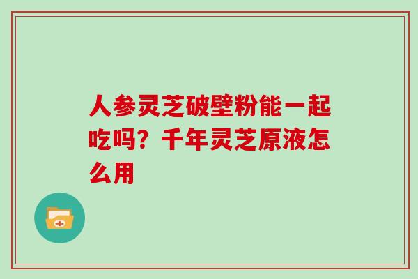 人参灵芝破壁粉能一起吃吗？千年灵芝原液怎么用