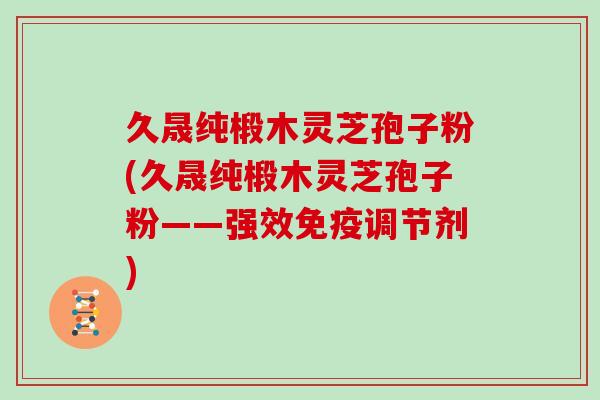 久晟纯椴木灵芝孢子粉(久晟纯椴木灵芝孢子粉——强效免疫调节剂)