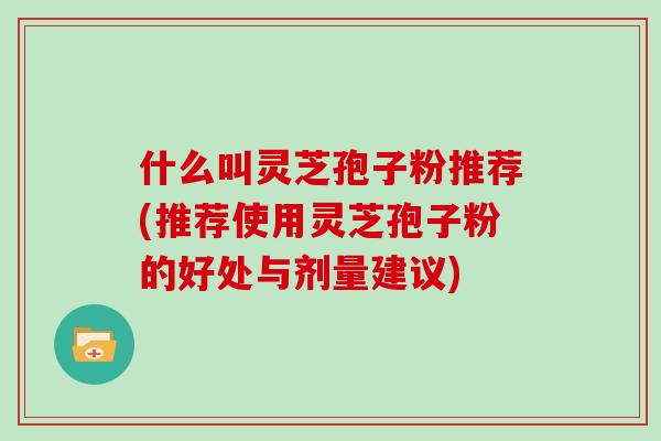 什么叫灵芝孢子粉推荐(推荐使用灵芝孢子粉的好处与剂量建议)