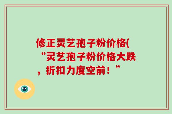 修正灵艺孢子粉价格(“灵艺孢子粉价格大跌,折扣力度空前!”-第1张图片-灵芝大师 修正灵艺孢子粉价格(“灵艺孢子粉价格大跌,折扣力度空前!”-第1张图片-灵芝大师