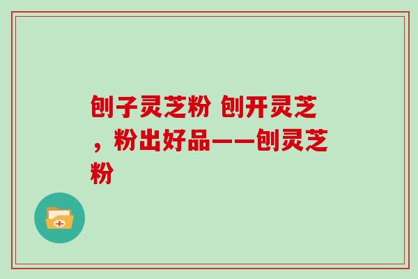 刨子灵芝粉 刨开灵芝，粉出好品——刨灵芝粉