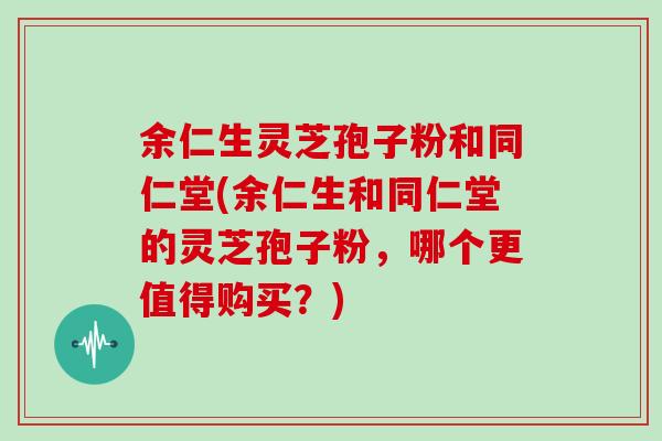 余仁生灵芝孢子粉和同仁堂(余仁生和同仁堂的灵芝孢子粉，哪个更值得购买？)