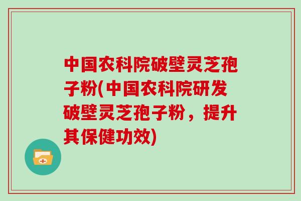 中国农科院破壁灵芝孢子粉(中国农科院研发破壁灵芝孢子粉，提升其保健功效)