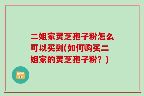 二姐家灵芝孢子粉怎么可以买到(如何购买二姐家的灵芝孢子粉？)