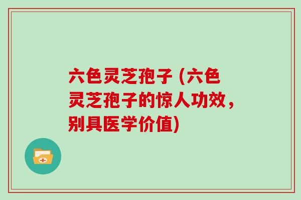 六色灵芝孢子 (六色灵芝孢子的惊人功效，别具医学价值)
