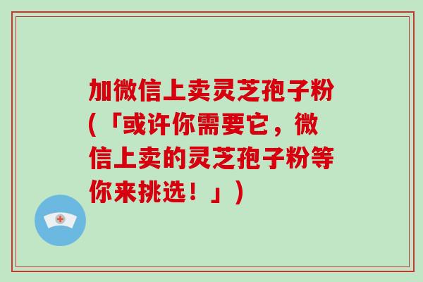 加微信上卖灵芝孢子粉(「或许你需要它，微信上卖的灵芝孢子粉等你来挑选！」)