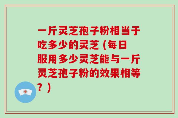 一斤灵芝孢子粉相当于吃多少的灵芝 (每日服用多少灵芝能与一斤灵芝孢子粉的效果相等？)