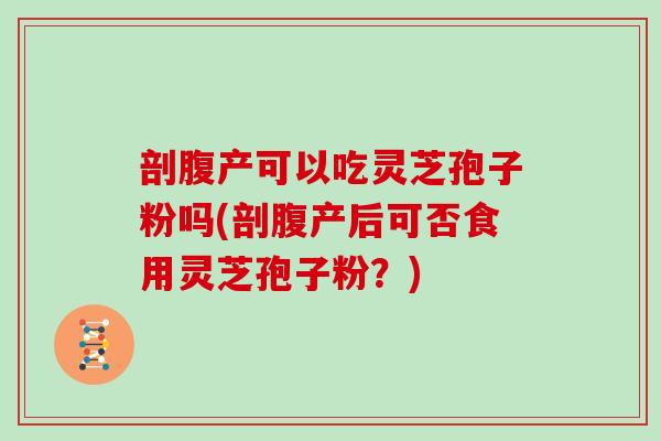 剖腹产可以吃灵芝孢子粉吗(剖腹产后可否食用灵芝孢子粉？)