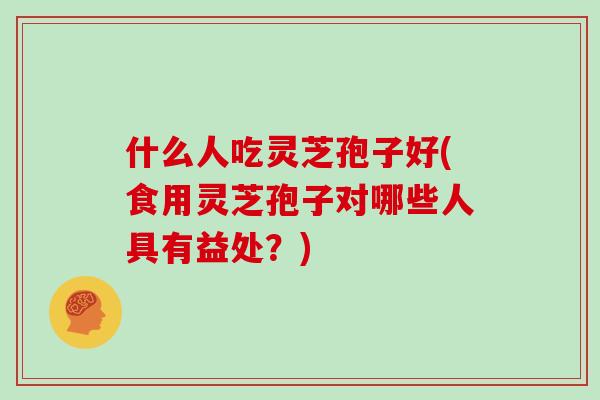 什么人吃灵芝孢子好(食用灵芝孢子对哪些人具有益处？)