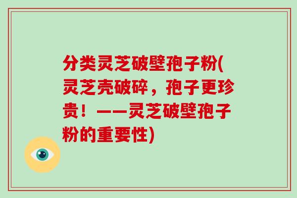 分类灵芝破壁孢子粉(灵芝壳破碎，孢子更珍贵！——灵芝破壁孢子粉的重要性)