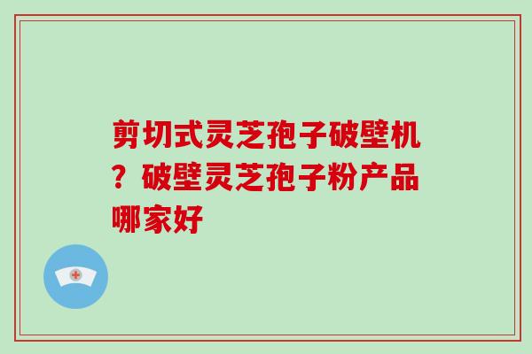 剪切式灵芝孢子破壁机？破壁灵芝孢子粉产品哪家好