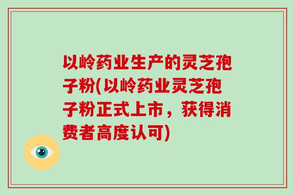 以岭药业生产的灵芝孢子粉(以岭药业灵芝孢子粉正式上市，获得消费者高度认可)