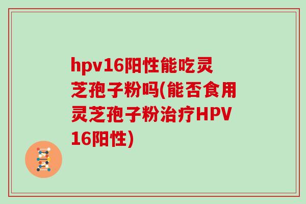 hpv16阳性能吃灵芝孢子粉吗(能否食用灵芝孢子粉治疗HPV16阳性)