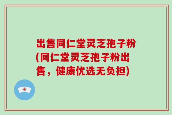 出售同仁堂灵芝孢子粉(同仁堂灵芝孢子粉出售，健康优选无负担)