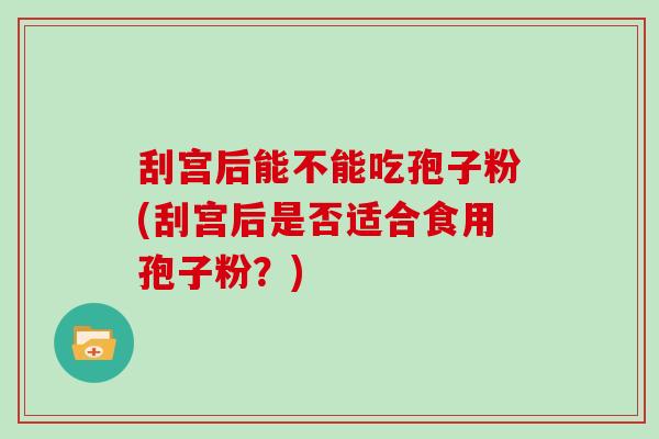 刮宫后能不能吃孢子粉(刮宫后是否适合食用孢子粉？)