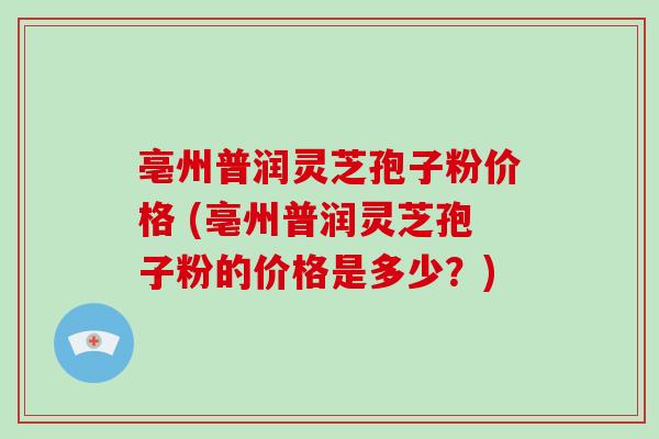 亳州普润灵芝孢子粉价格 (亳州普润灵芝孢子粉的价格是多少？)