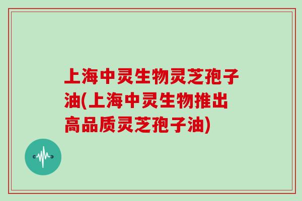 上海中灵生物灵芝孢子油(上海中灵生物推出高品质灵芝孢子油)